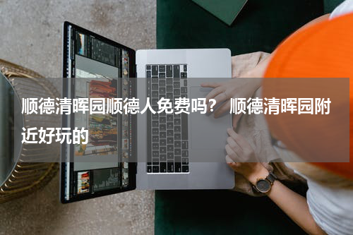 顺德清晖园顺德人免费吗？ 顺德清晖园附近好玩的