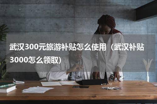 武汉300元旅游补贴怎么使用（武汉补贴3000怎么领取）