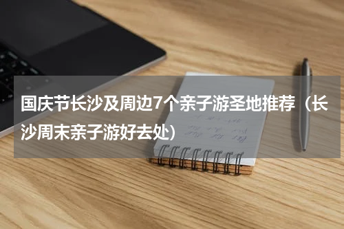 国庆节长沙及周边7个亲子游圣地推荐（长沙周末亲子游好去处）