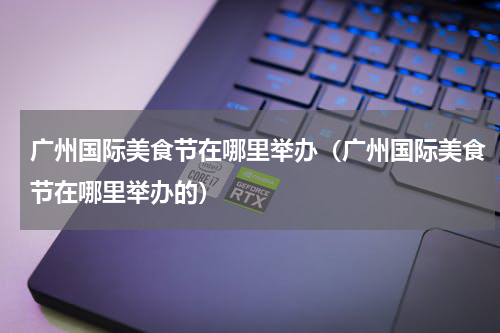广州国际美食节在哪里举办（广州国际美食节在哪里举办的）