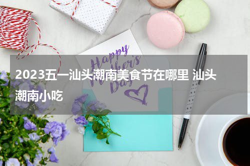2023五一汕头潮南美食节在哪里 汕头潮南小吃