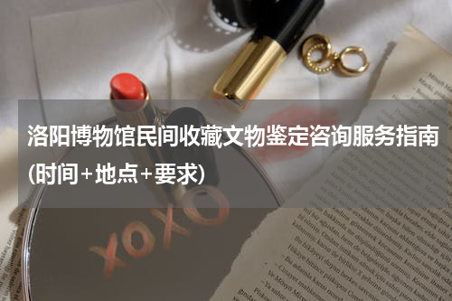 洛阳博物馆民间收藏文物鉴定咨询服务指南(时间+地点+要求)