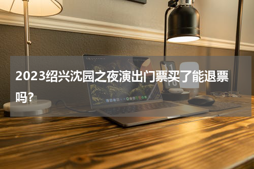 2023绍兴沈园之夜演出门票买了能退票吗？