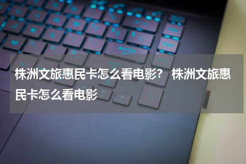 株洲文旅惠民卡怎么看电影？ 株洲文旅惠民卡怎么看电影