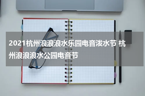 2021杭州浪浪浪水乐园电音泼水节 杭州浪浪浪水公园电音节