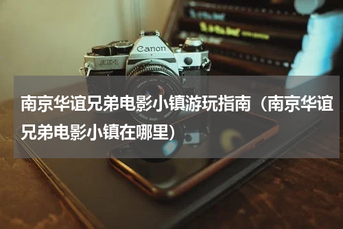 南京华谊兄弟电影小镇游玩指南（南京华谊兄弟电影小镇在哪里）