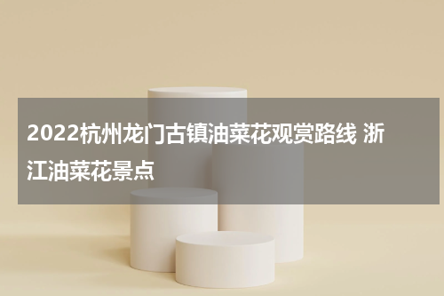 2022杭州龙门古镇油菜花观赏路线 浙江油菜花景点