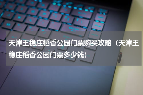 天津王稳庄稻香公园门票购买攻略（天津王稳庄稻香公园门票多少钱）