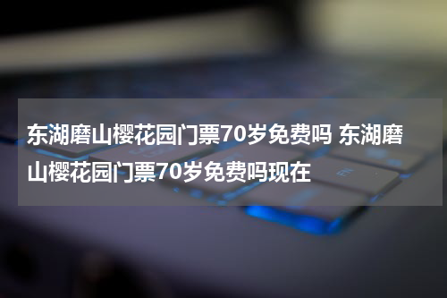 东湖磨山樱花园门票70岁免费吗 东湖磨山樱花园门票70岁免费吗现在