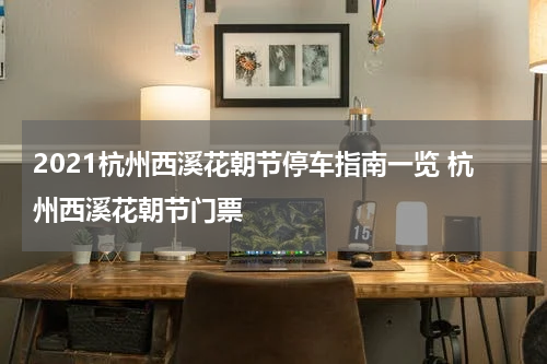 2021杭州西溪花朝节停车指南一览 杭州西溪花朝节门票