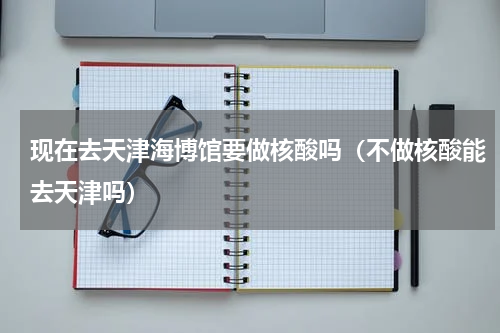 现在去天津海博馆要做核酸吗（不做核酸能去天津吗）