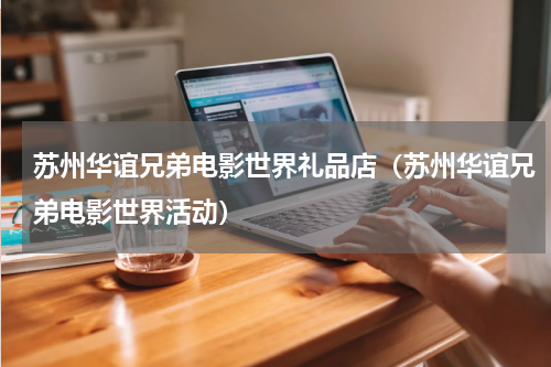 苏州华谊兄弟电影世界礼品店（苏州华谊兄弟电影世界活动）