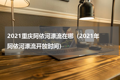 2021重庆阿依河漂流在哪（2021年阿依河漂流开放时间）