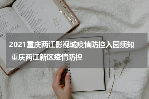 2021重庆两江影视城疫情防控入园须知 重庆两江新区疫情防控