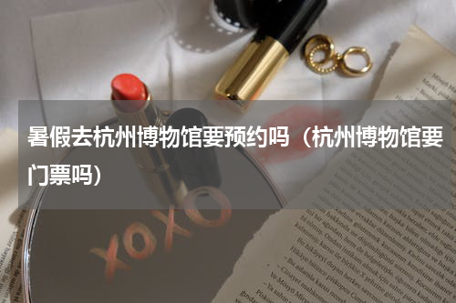 暑假去杭州博物馆要预约吗（杭州博物馆要门票吗）