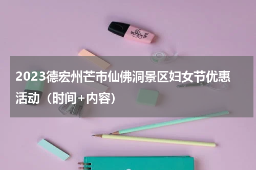 2023德宏州芒市仙佛洞景区妇女节优惠活动（时间+内容）
