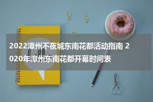 2022漳州不夜城东南花都活动指南 2020年漳州东南花都开幕时间表