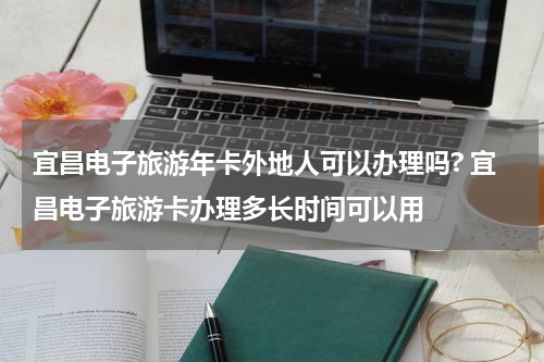 宜昌电子旅游年卡外地人可以办理吗? 宜昌电子旅游卡办理多长时间可以用