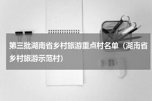 第三批湖南省乡村旅游重点村名单（湖南省乡村旅游示范村）