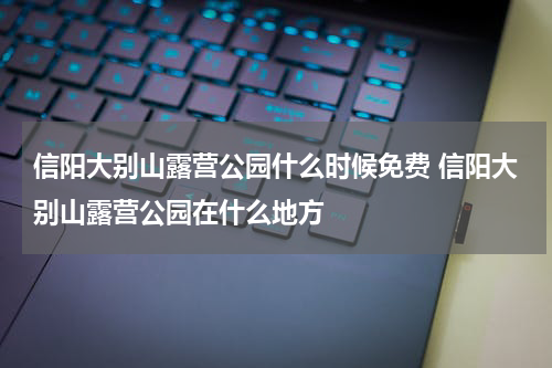 信阳大别山露营公园什么时候免费 信阳大别山露营公园在什么地方