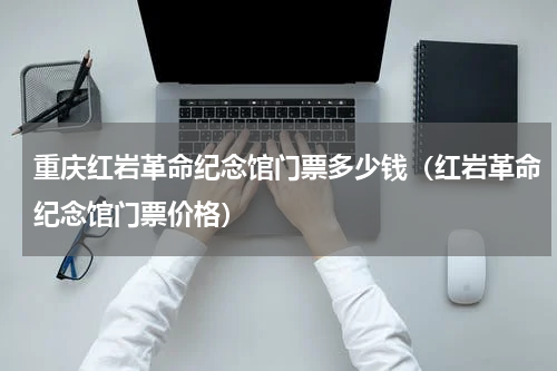 重庆红岩革命纪念馆门票多少钱（红岩革命纪念馆门票价格）