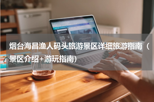 烟台海昌渔人码头旅游景区详细旅游指南（景区介绍+游玩指南）