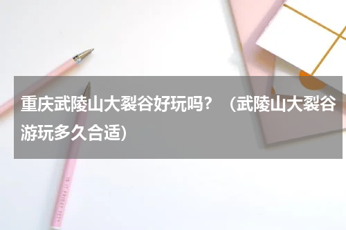重庆武陵山大裂谷好玩吗？（武陵山大裂谷游玩多久合适）