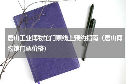 唐山工业博物馆门票线上预约指南（唐山博物馆门票价格）