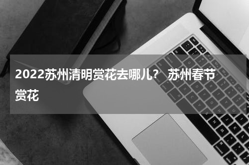 2022苏州清明赏花去哪儿？ 苏州春节赏花