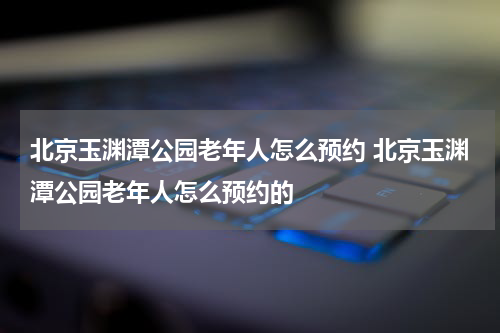 北京玉渊潭公园老年人怎么预约 北京玉渊潭公园老年人怎么预约的
