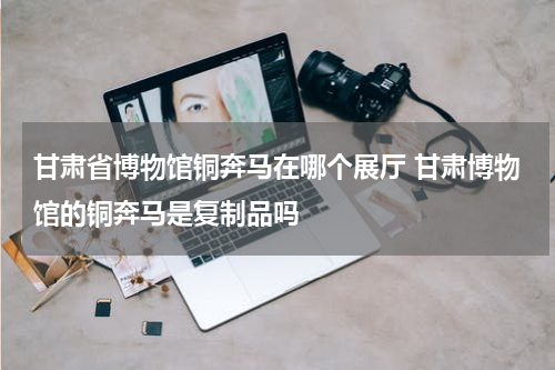 甘肃省博物馆铜奔马在哪个展厅 甘肃博物馆的铜奔马是复制品吗