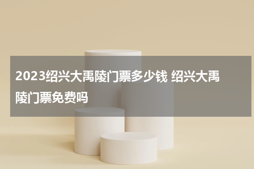 2023绍兴大禹陵门票多少钱 绍兴大禹陵门票免费吗