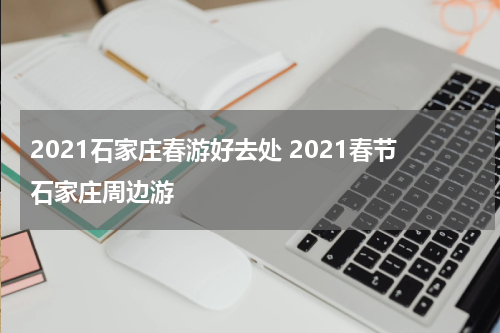 2021石家庄春游好去处 2021春节石家庄周边游