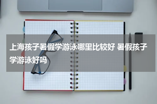 上海孩子暑假学游泳哪里比较好 暑假孩子学游泳好吗