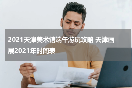 2021天津美术馆端午游玩攻略 天津画展2021年时间表