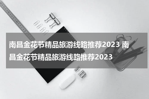 南昌金花节精品旅游线路推荐2023 南昌金花节精品旅游线路推荐2023