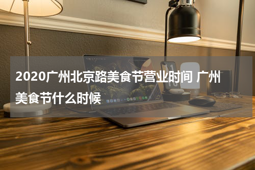 2020广州北京路美食节营业时间 广州美食节什么时候