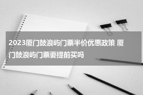 2023厦门鼓浪屿门票半价优惠政策 厦门鼓浪屿门票要提前买吗