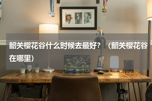 韶关樱花谷什么时候去最好？（韶关樱花谷在哪里）