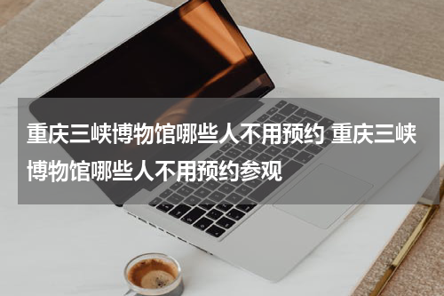重庆三峡博物馆哪些人不用预约 重庆三峡博物馆哪些人不用预约参观