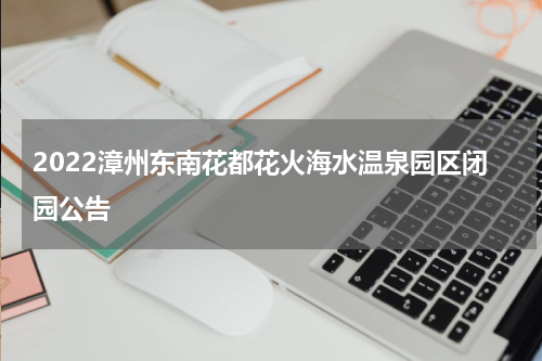 2022漳州东南花都花火海水温泉园区闭园公告