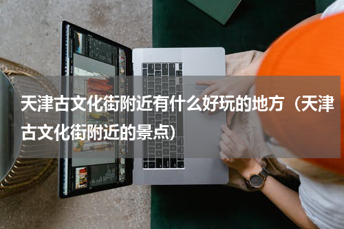 天津古文化街附近有什么好玩的地方（天津古文化街附近的景点）