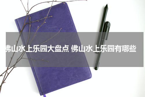 佛山水上乐园大盘点 佛山水上乐园有哪些