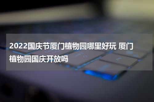 2022国庆节厦门植物园哪里好玩 厦门植物园国庆开放吗