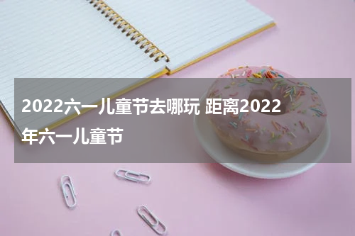 2022六一儿童节去哪玩 距离2022年六一儿童节