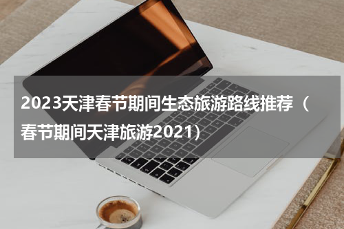 2023天津春节期间生态旅游路线推荐（春节期间天津旅游2021）