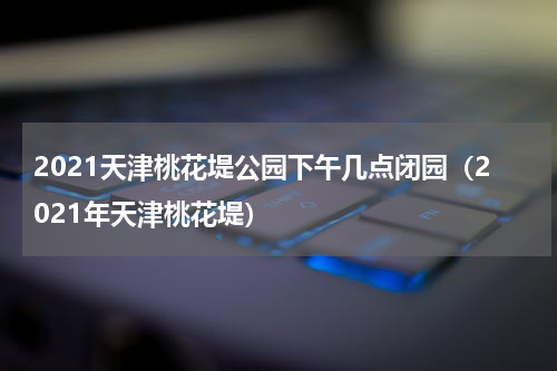 2021天津桃花堤公园下午几点闭园（2021年天津桃花堤）