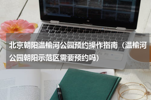 北京朝阳温榆河公园预约操作指南（温榆河公园朝阳示范区需要预约吗）