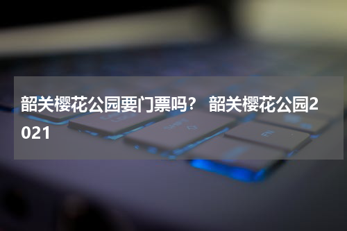 韶关樱花公园要门票吗？ 韶关樱花公园2021