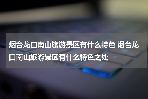 烟台龙口南山旅游景区有什么特色 烟台龙口南山旅游景区有什么特色之处